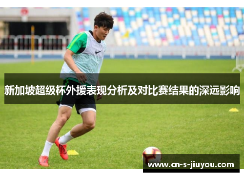 新加坡超级杯外援表现分析及对比赛结果的深远影响