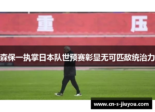 森保一执掌日本队世预赛彰显无可匹敌统治力