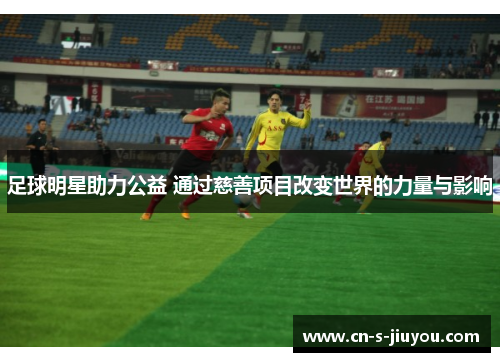 足球明星助力公益 通过慈善项目改变世界的力量与影响
